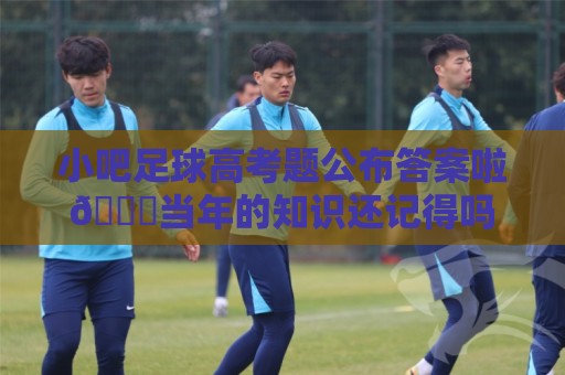 小吧足球高考题公布答案啦🎉当年的知识还记得吗？晒出成绩单吧