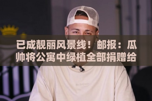已成靓丽风景线！邮报：瓜帅将公寓中绿植全部捐赠给曼城训练基地