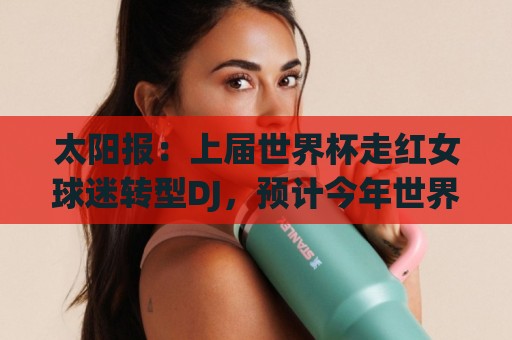 太阳报：上届世界杯走红女球迷转型DJ，预计今年世界杯将再次亮相