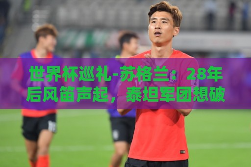 世界杯巡礼-苏格兰：28年后风笛声起，泰坦军团想破“陪跑魔咒”