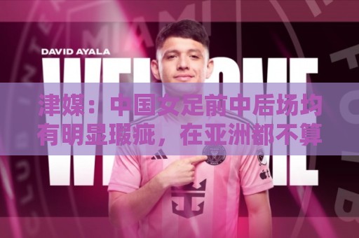 津媒：中国女足前中后场均有明显瑕疵，在亚洲都不算第一梯队