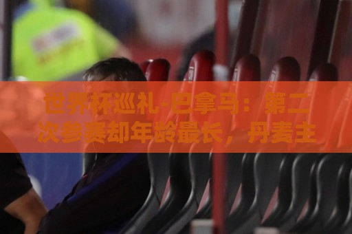 世界杯巡礼-巴拿马：第二次参赛却年龄最长，丹麦主帅渴望突破