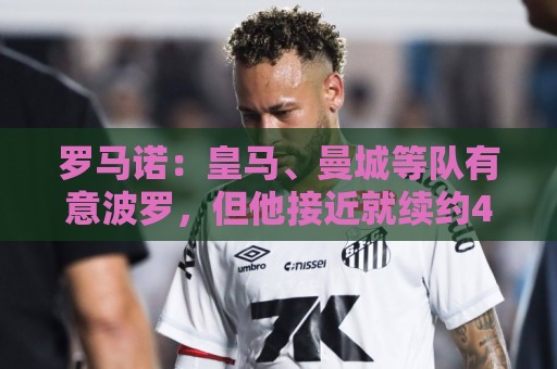 罗马诺：皇马、曼城等队有意波罗，但他接近就续约4年达成协议