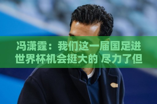 冯潇霆：我们这一届国足进世界杯机会挺大的 尽力了但确实有差距