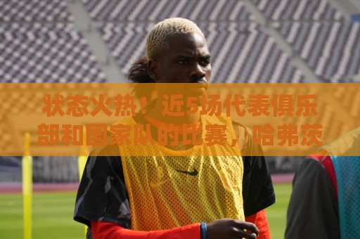 状态火热！近5场代表俱乐部和国家队的比赛，哈弗茨4球2助参与6球