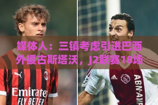 媒体人：三镇考虑引进巴西外援古斯塔沃，J2联赛18场5球3助攻