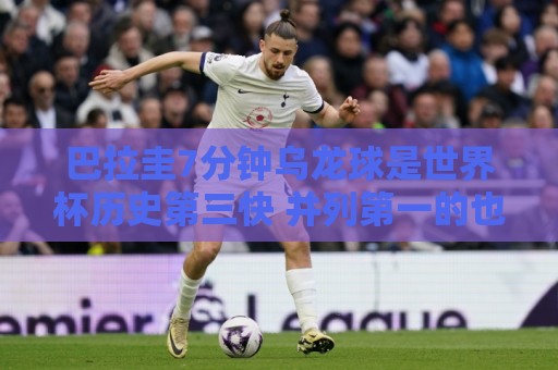 巴拉圭7分钟乌龙球是世界杯历史第三快 并列第一的也是巴拉圭球员