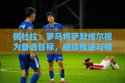 佩杜拉：罗马将萨默维尔视为备选目标，继续推进与格林伍德的谈判